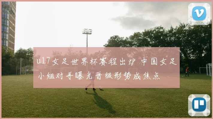 u17女足世界杯赛程出炉 中国女足小组对手曝光晋级形势成焦点