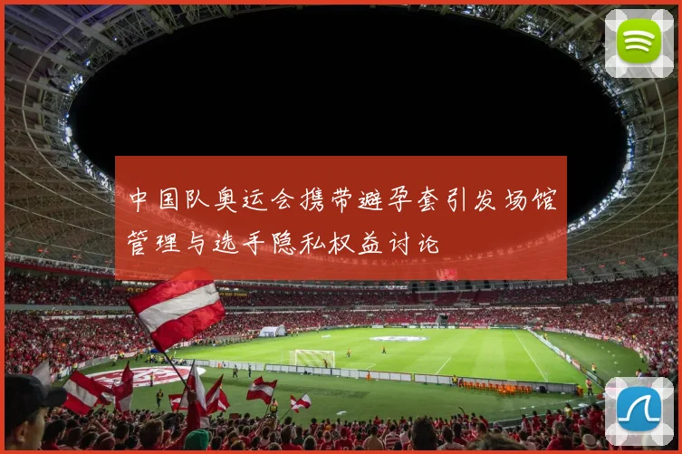 中国队奥运会携带避孕套引发场馆管理与选手隐私权益讨论