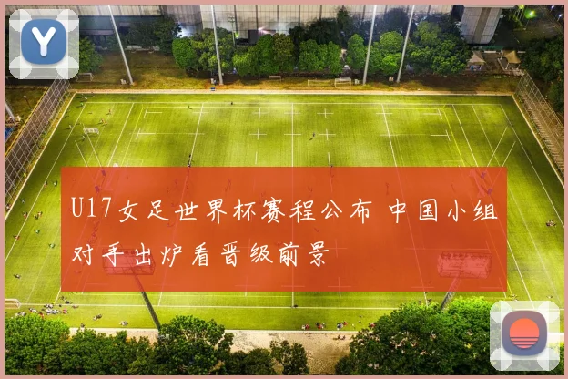 U17女足世界杯赛程公布 中国小组对手出炉看晋级前景