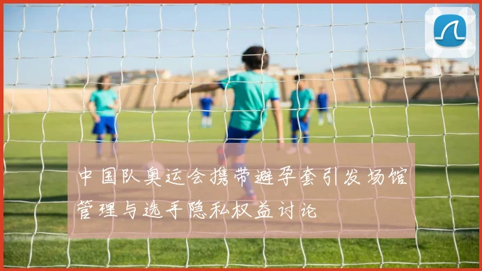 中国队奥运会携带避孕套引发场馆管理与选手隐私权益讨论