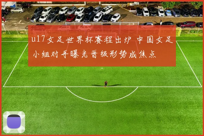 u17女足世界杯赛程出炉 中国女足小组对手曝光晋级形势成焦点