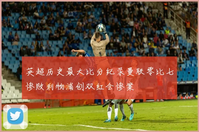 英超历史最大比分纪录曼联零比七惨败利物浦创双红会惨案