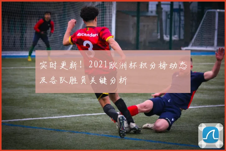 实时更新！2021欧洲杯积分榜动态及各队胜负关键分析
