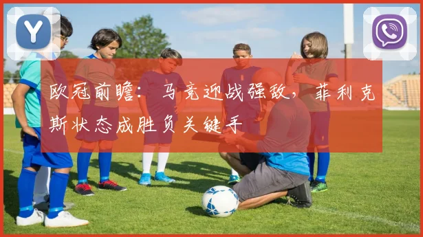 欧冠前瞻:马竞迎战强敌,菲利克斯状态成胜负关键手